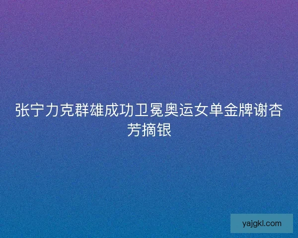 张宁力克群雄成功卫冕奥运女单金牌谢杏芳摘银