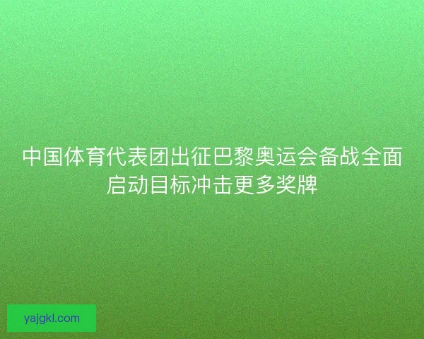 中国体育代表团出征巴黎奥运会备战全面启动目标冲击更多奖牌