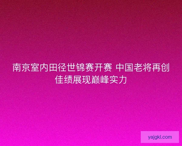 南京室内田径世锦赛开赛 中国老将再创佳绩展现巅峰实力
