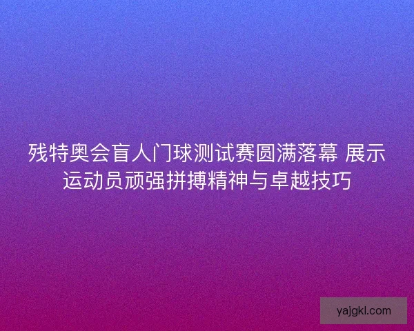 残特奥会盲人门球测试赛圆满落幕 展示运动员顽强拼搏精神与卓越技巧