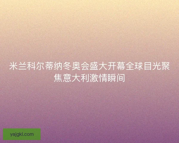 米兰科尔蒂纳冬奥会盛大开幕全球目光聚焦意大利激情瞬间