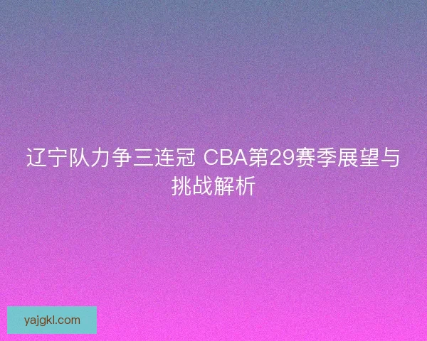 辽宁队力争三连冠 CBA第29赛季展望与挑战解析