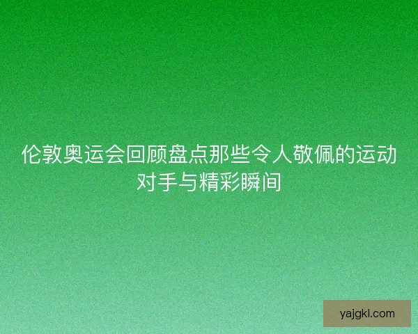 伦敦奥运会回顾盘点那些令人敬佩的运动对手与精彩瞬间