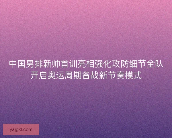 中国男排新帅首训亮相强化攻防细节全队开启奥运周期备战新节奏模式