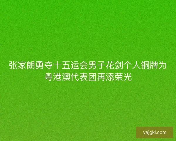 张家朗勇夺十五运会男子花剑个人铜牌为粤港澳代表团再添荣光